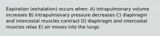 Expiration (exhalation) occurs when: A) intrapulmonary volume increases B) intrapulmonary pressure decreases C) diaphragm and intercostal muscles contract D) diaphragm and intercostal muscles relax E) air moves into the lungs