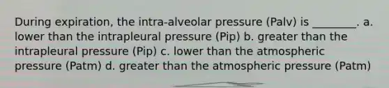 During expiration, the intra-alveolar pressure (Palv) is ________. a. lower than the intrapleural pressure (Pip) b. greater than the intrapleural pressure (Pip) c. lower than the atmospheric pressure (Patm) d. greater than the atmospheric pressure (Patm)