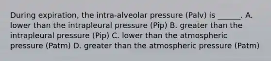 During expiration, the intra-alveolar pressure (Palv) is ______. A. lower than the intrapleural pressure (Pip) B. greater than the intrapleural pressure (Pip) C. lower than the atmospheric pressure (Patm) D. greater than the atmospheric pressure (Patm)