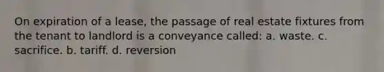 On expiration of a lease, the passage of real estate fixtures from the tenant to landlord is a conveyance called: a. waste. c. sacrifice. b. tariff. d. reversion