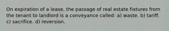 On expiration of a lease, the passage of real estate fixtures from the tenant to landlord is a conveyance called: a) waste. b) tariff. c) sacrifice. d) reversion.