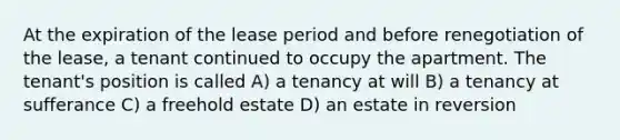 At the expiration of the lease period and before renegotiation of the lease, a tenant continued to occupy the apartment. The tenant's position is called A) a tenancy at will B) a tenancy at sufferance C) a freehold estate D) an estate in reversion