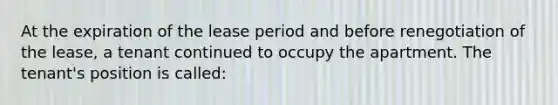 At the expiration of the lease period and before renegotiation of the lease, a tenant continued to occupy the apartment. The tenant's position is called: