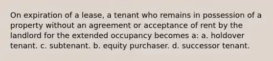 On expiration of a lease, a tenant who remains in possession of a property without an agreement or acceptance of rent by the landlord for the extended occupancy becomes a: a. holdover tenant. c. subtenant. b. equity purchaser. d. successor tenant.