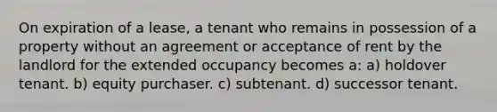 On expiration of a lease, a tenant who remains in possession of a property without an agreement or acceptance of rent by the landlord for the extended occupancy becomes a: a) holdover tenant. b) equity purchaser. c) subtenant. d) successor tenant.