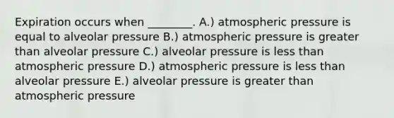 Expiration occurs when ________. A.) atmospheric pressure is equal to alveolar pressure B.) atmospheric pressure is greater than alveolar pressure C.) alveolar pressure is less than atmospheric pressure D.) atmospheric pressure is less than alveolar pressure E.) alveolar pressure is greater than atmospheric pressure