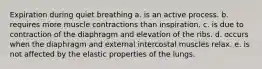 Expiration during quiet breathing a. is an active process. b. requires more muscle contractions than inspiration. c. is due to contraction of the diaphragm and elevation of the ribs. d. occurs when the diaphragm and external intercostal muscles relax. e. is not affected by the elastic properties of the lungs.