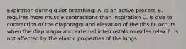 Expiration during quiet breathing: A. is an active process B. requires more muscle contractions than inspiration C. is due to contraction of the diaphragm and elevation of the ribs D. occurs when the diaphragm and external intercostals muscles relax E. is not affected by the elastic properties of the lungs