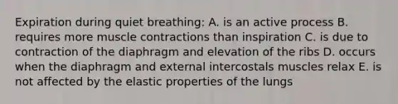 Expiration during quiet breathing: A. is an active process B. requires more muscle contractions than inspiration C. is due to contraction of the diaphragm and elevation of the ribs D. occurs when the diaphragm and external intercostals muscles relax E. is not affected by the elastic properties of the lungs