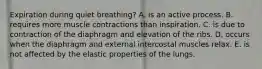 Expiration during quiet breathing? A. is an active process. B. requires more muscle contractions than inspiration. C. is due to contraction of the diaphragm and elevation of the ribs. D. occurs when the diaphragm and external intercostal muscles relax. E. is not affected by the elastic properties of the lungs.