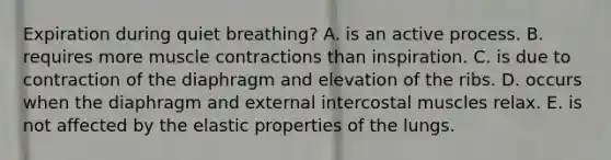 Expiration during quiet breathing? A. is an active process. B. requires more muscle contractions than inspiration. C. is due to contraction of the diaphragm and elevation of the ribs. D. occurs when the diaphragm and external intercostal muscles relax. E. is not affected by the elastic properties of the lungs.