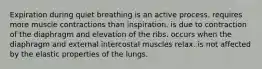 Expiration during quiet breathing is an active process. requires more muscle contractions than inspiration. is due to contraction of the diaphragm and elevation of the ribs. occurs when the diaphragm and external intercostal muscles relax. is not affected by the elastic properties of the lungs.