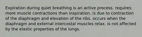 Expiration during quiet breathing is an active process. requires more muscle contractions than inspiration. is due to contraction of the diaphragm and elevation of the ribs. occurs when the diaphragm and external intercostal muscles relax. is not affected by the elastic properties of the lungs.