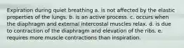 Expiration during quiet breathing a. is not affected by the elastic properties of the lungs. b. is an active process. c. occurs when the diaphragm and external intercostal muscles relax. d. is due to contraction of the diaphragm and elevation of the ribs. e. requires more muscle contractions than inspiration.