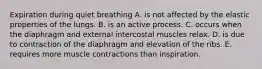 Expiration during quiet breathing A. is not affected by the elastic properties of the lungs. B. is an active process. C. occurs when the diaphragm and external intercostal muscles relax. D. is due to contraction of the diaphragm and elevation of the ribs. E. requires more muscle contractions than inspiration.