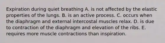 Expiration during quiet breathing A. is not affected by the elastic properties of the lungs. B. is an active process. C. occurs when the diaphragm and external intercostal muscles relax. D. is due to contraction of the diaphragm and elevation of the ribs. E. requires more muscle contractions than inspiration.