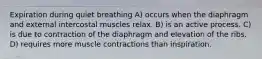 Expiration during quiet breathing A) occurs when the diaphragm and external intercostal muscles relax. B) is an active process. C) is due to contraction of the diaphragm and elevation of the ribs. D) requires more muscle contractions than inspiration.