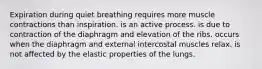 Expiration during quiet breathing requires more muscle contractions than inspiration. is an active process. is due to contraction of the diaphragm and elevation of the ribs. occurs when the diaphragm and external intercostal muscles relax. is not affected by the elastic properties of the lungs.