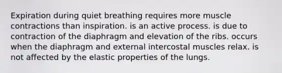 Expiration during quiet breathing requires more muscle contractions than inspiration. is an active process. is due to contraction of the diaphragm and elevation of the ribs. occurs when the diaphragm and external intercostal muscles relax. is not affected by the elastic properties of the lungs.