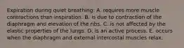 Expiration during quiet breathing: A. requires more muscle contractions than inspiration. B. is due to contraction of the diaphragm and elevation of the ribs. C. is not affected by the elastic properties of the lungs. D. is an active process. E. occurs when the diaphragm and external intercostal muscles relax.