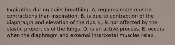 Expiration during quiet breathing: A. requires more muscle contractions than inspiration. B. is due to contraction of the diaphragm and elevation of the ribs. C. is not affected by the elastic properties of the lungs. D. is an active process. E. occurs when the diaphragm and external intercostal muscles relax.