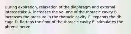 During expiration, relaxation of the diaphragm and external intercostals: A. increases the volume of the thoracic cavity B. increases the pressure in the thoracic cavity C. expands the rib cage D. flattens the floor of the thoracic cavity E. stimulates the phrenic nerve