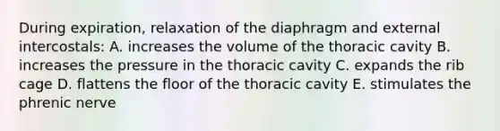 During expiration, relaxation of the diaphragm and external intercostals: A. increases the volume of the thoracic cavity B. increases the pressure in the thoracic cavity C. expands the rib cage D. flattens the floor of the thoracic cavity E. stimulates the phrenic nerve