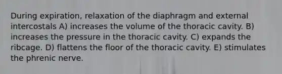 During expiration, relaxation of the diaphragm and external intercostals A) increases the volume of the thoracic cavity. B) increases the pressure in the thoracic cavity. C) expands the ribcage. D) flattens the floor of the thoracic cavity. E) stimulates the phrenic nerve.