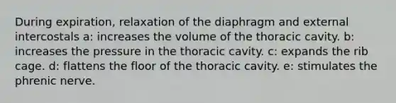 During expiration, relaxation of the diaphragm and external intercostals a: increases the volume of the thoracic cavity. b: increases the pressure in the thoracic cavity. c: expands the rib cage. d: flattens the floor of the thoracic cavity. e: stimulates the phrenic nerve.