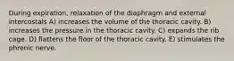 During expiration, relaxation of the diaphragm and external intercostals A) increases the volume of the thoracic cavity. B) increases the pressure in the thoracic cavity. C) expands the rib cage. D) flattens the floor of the thoracic cavity. E) stimulates the phrenic nerve.