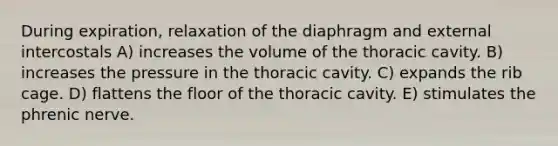 During expiration, relaxation of the diaphragm and external intercostals A) increases the volume of the thoracic cavity. B) increases the pressure in the thoracic cavity. C) expands the rib cage. D) flattens the floor of the thoracic cavity. E) stimulates the phrenic nerve.