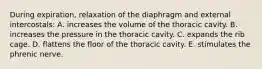 During expiration, relaxation of the diaphragm and external intercostals: A. increases the volume of the thoracic cavity. B. increases the pressure in the thoracic cavity. C. expands the rib cage. D. flattens the floor of the thoracic cavity. E. stimulates the phrenic nerve.