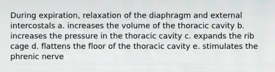 During expiration, relaxation of the diaphragm and external intercostals a. increases the volume of the thoracic cavity b. increases the pressure in the thoracic cavity c. expands the rib cage d. flattens the floor of the thoracic cavity e. stimulates the phrenic nerve