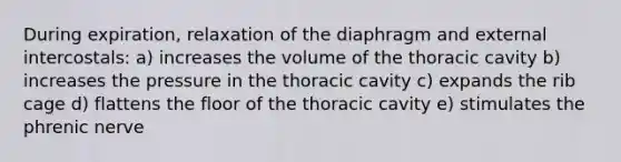 During expiration, relaxation of the diaphragm and external intercostals: a) increases the volume of the thoracic cavity b) increases the pressure in the thoracic cavity c) expands the rib cage d) flattens the floor of the thoracic cavity e) stimulates the phrenic nerve