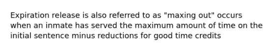 Expiration release is also referred to as "maxing out" occurs when an inmate has served the maximum amount of time on the initial sentence minus reductions for good time credits