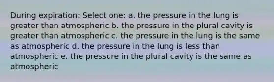 During expiration: Select one: a. the pressure in the lung is greater than atmospheric b. the pressure in the plural cavity is greater than atmospheric c. the pressure in the lung is the same as atmospheric d. the pressure in the lung is less than atmospheric e. the pressure in the plural cavity is the same as atmospheric