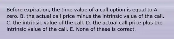 Before expiration, the time value of a call option is equal to A. zero. B. the actual call price minus the intrinsic value of the call. C. the intrinsic value of the call. D. the actual call price plus the intrinsic value of the call. E. None of these is correct.