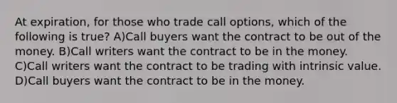 At expiration, for those who trade call options, which of the following is true? A)Call buyers want the contract to be out of the money. B)Call writers want the contract to be in the money. C)Call writers want the contract to be trading with intrinsic value. D)Call buyers want the contract to be in the money.