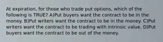 At expiration, for those who trade put options, which of the following is TRUE? A)Put buyers want the contract to be in the money. B)Put writers want the contract to be in the money. C)Put writers want the contract to be trading with intrinsic value. D)Put buyers want the contract to be out of the money.