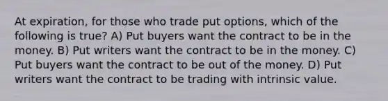 At expiration, for those who trade put options, which of the following is true? A) Put buyers want the contract to be in the money. B) Put writers want the contract to be in the money. C) Put buyers want the contract to be out of the money. D) Put writers want the contract to be trading with intrinsic value.