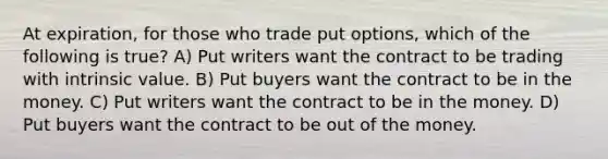 At expiration, for those who trade put options, which of the following is true? A) Put writers want the contract to be trading with intrinsic value. B) Put buyers want the contract to be in the money. C) Put writers want the contract to be in the money. D) Put buyers want the contract to be out of the money.