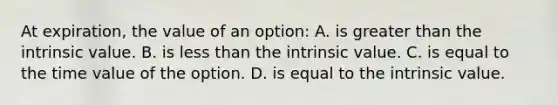 At expiration, the value of an option: A. is greater than the intrinsic value. B. is less than the intrinsic value. C. is equal to the time value of the option. D. is equal to the intrinsic value.