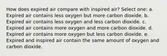 How does expired air compare with inspired air? Select one: a. Expired air contains less oxygen but more carbon dioxide. b. Expired air contains less oxygen and less carbon dioxide. c. Expired air contains more oxygen and more carbon dioxide. d. Expired air contains more oxygen but less carbon dioxide. e. Expired and inspired air contain the same amount of oxygen and carbon dioxide.