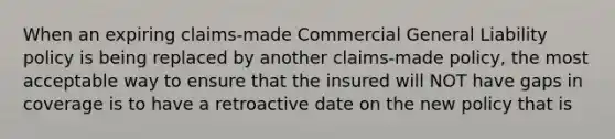 When an expiring claims-made Commercial General Liability policy is being replaced by another claims-made policy, the most acceptable way to ensure that the insured will NOT have gaps in coverage is to have a retroactive date on the new policy that is