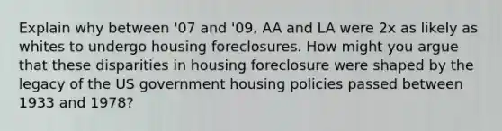 Explain why between '07 and '09, AA and LA were 2x as likely as whites to undergo housing foreclosures. How might you argue that these disparities in housing foreclosure were shaped by the legacy of the US government housing policies passed between 1933 and 1978?