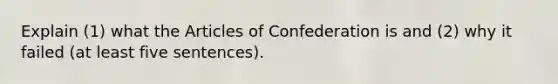 Explain (1) what the Articles of Confederation is and (2) why it failed (at least five sentences).