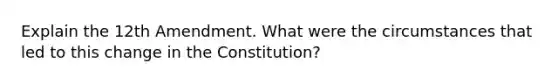 Explain the 12th Amendment. What were the circumstances that led to this change in the Constitution?