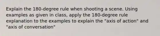 Explain the 180-degree rule when shooting a scene. Using examples as given in class, apply the 180-degree rule explanation to the examples to explain the "axis of action" and "axis of conversation"