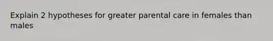 Explain 2 hypotheses for greater parental care in females than males