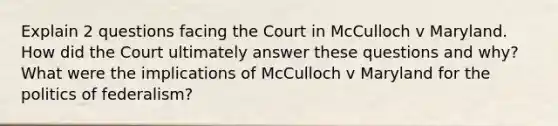 Explain 2 questions facing the Court in McCulloch v Maryland. How did the Court ultimately answer these questions and why? What were the implications of McCulloch v Maryland for the politics of federalism?